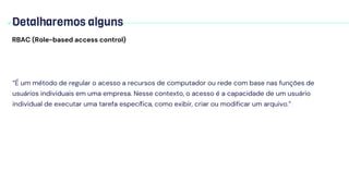 Detalharemos alguns
RBAC (Role-based access control)
“É um método de regular o acesso a recursos de computador ou rede com base nas funções de
usuários individuais em uma empresa. Nesse contexto, o acesso é a capacidade de um usuário
individual de executar uma tarefa específica, como exibir, criar ou modificar um arquivo.”
 