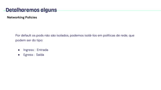 Detalharemos alguns
Networking Policies
Por default os pods não são isolados, podemos isolá-los em políticas de rede, que
podem ser do tipo:
● Ingress : Entrada
● Egress : Saída
 