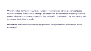 Virtual Service: Define um conjunto de regras de roteamento de tráfego a serem aplicadas
quando um host é endereçado. Cada regra de roteamento define critérios de correspondência
para o tráfego de um protocolo específico. Se o tráfego for correspondido, ele será enviado para
um serviço de destino nomeado.
Destination Rule: Define políticas que se aplicam ao tráfego destinado a um serviço após o
roteamento.
 