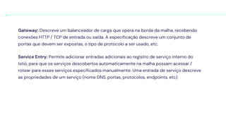 Gateway: Descreve um balanceador de carga que opera na borda da malha, recebendo
conexões HTTP / TCP de entrada ou saída. A especificação descreve um conjunto de
portas que devem ser expostas, o tipo de protocolo a ser usado, etc.
Service Entry: Permite adicionar entradas adicionais ao registro de serviço interno do
Istio, para que os serviços descobertos automaticamente na malha possam acessar /
rotear para esses serviços especificados manualmente. Uma entrada de serviço descreve
as propriedades de um serviço (nome DNS, portas, protocolos, endpoints, etc)
 