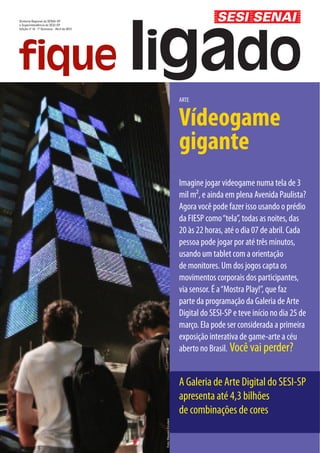 Diretoria Regional do SENAI-SP
e Superintendência do SESI-SP
Edição nº 14 - 1º Quinzena - Abril de 2013




                                                                     ARTE


                                                                     Vídeogame
                                                                     gigante
                                                                     Imagine jogar videogame numa tela de 3
                                                                     mil m², e ainda em plena Avenida Paulista?
                                                                     Agora você pode fazer isso usando o prédio
                                                                     da FIESP como “tela”, todas as noites, das
                                                                     20 às 22 horas, até o dia 07 de abril. Cada
                                                                     pessoa pode jogar por até três minutos,
                                                                     usando um tablet com a orientação
                                                                     de monitores. Um dos jogos capta os
                                                                     movimentos corporais dos participantes,
                                                                     via sensor. É a “Mostra Play!”, que faz
                                                                     parte da programação da Galeria de Arte
                                                                     Digital do SESI-SP e teve início no dia 25 de
                                                                     março. Ela pode ser considerada a primeira
                                                                     exposição interativa de game-arte a céu
                                                                     aberto no Brasil. Você vai perder?


                                                                     A Galeria de Arte Digital do SESI-SP
                                                                     apresenta até 4,3 bilhões
                                                                     de combinações de cores
                                             Foto: Mauren Erculani
 