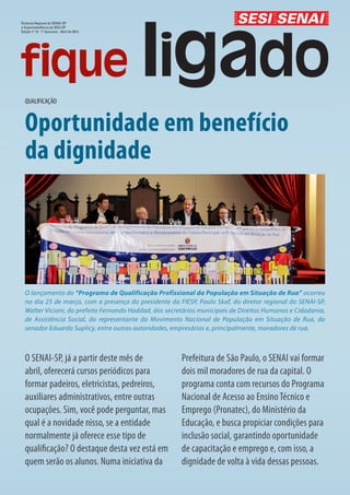 Diretoria Regional do SENAI-SP
e Superintendência do SESI-SP
Edição nº 14 - 1º Quinzena - Abril de 2013




  QUALIFICAÇÃO


  Oportunidade em benefício
  da dignidade




  O lançamento do “Programa de Qualificação Profissional da População em Situação de Rua” ocorreu
  no dia 25 de março, com a presença do presidente da FIESP, Paulo Skaf, do diretor regional do SENAI-SP,
  Walter Vicioni, do prefeito Fernando Haddad, dos secretários municipais de Direitos Humanos e Cidadania,
  de Assistência Social, do representante do Movimento Nacional de População em Situação de Rua, do
  senador Eduardo Suplicy, entre outras autoridades, empresários e, principalmente, moradores de rua.



  O SENAI-SP, já a partir deste mês de                  Prefeitura de São Paulo, o SENAI vai formar
  abril, oferecerá cursos periódicos para               dois mil moradores de rua da capital. O
  formar padeiros, eletricistas, pedreiros,             programa conta com recursos do Programa
  auxiliares administrativos, entre outras              Nacional de Acesso ao Ensino Técnico e
  ocupações. Sim, você pode perguntar, mas              Emprego (Pronatec), do Ministério da
  qual é a novidade nisso, se a entidade                Educação, e busca propiciar condições para
  normalmente já oferece esse tipo de                   inclusão social, garantindo oportunidade
  qualificação? O destaque desta vez está em            de capacitação e emprego e, com isso, a
  quem serão os alunos. Numa iniciativa da              dignidade de volta à vida dessas pessoas.
 