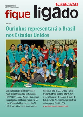 Diretoria Regional do SENAI-SP
e Superintendência do SESI-SP
Edição nº 14 - 1º Quinzena - Abril de 2013




  ROBÓTICA


  Ourinhos representará o Brasil
  nos Estados Unidos




  Oito alunos da escola SESI de Ourinhos      robótica, o time do SESI-SP será o único
  estão se preparando para participar do      representante do Brasil no torneio, que
  FIRST® LEGO® League World Festival, maior   reunirá 80 equipes de mais de 40 países de
  competição de robótica do mundo, em St.     todo o mundo. Acompanhe os preparativos
  Louis (Estados Unidos), entre os dias 24    na fan page da Robótica SESI:
  e 27 de abril. Atual campeão nacional de    www.facebook.com/roboticasesi
 