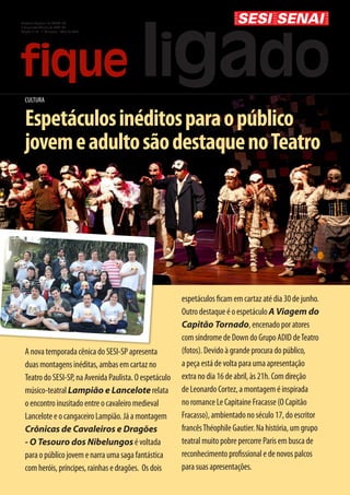 Diretoria Regional do SENAI-SP
e Superintendência do SESI-SP
Edição nº 14 - 1º Quinzena - Abril de 2013




  CULTURA


  Espetáculos inéditos para o público
  jovem e adulto são destaque no Teatro




                                                         espetáculos ficam em cartaz até dia 30 de junho.
                                                         Outro destaque é o espetáculo A Viagem do
                                                         Capitão Tornado, encenado por atores
                                                         com síndrome de Down do Grupo ADID de Teatro
  A nova temporada cênica do SESI-SP apresenta           (fotos). Devido à grande procura do público,
  duas montagens inéditas, ambas em cartaz no            a peça está de volta para uma apresentação
  Teatro do SESI-SP, na Avenida Paulista. O espetáculo   extra no dia 16 de abril, às 21h. Com direção
  músico-teatral Lampião e Lancelote relata              de Leonardo Cortez, a montagem é inspirada
  o encontro inusitado entre o cavaleiro medieval        no romance Le Capitaine Fracasse (O Capitão
  Lancelote e o cangaceiro Lampião. Já a montagem        Fracasso), ambientado no século 17, do escritor
  Crônicas de Cavaleiros e Dragões                       francês Théophile Gautier. Na história, um grupo
  - O Tesouro dos Nibelungos é voltada                   teatral muito pobre percorre Paris em busca de
  para o público jovem e narra uma saga fantástica       reconhecimento profissional e de novos palcos
  com heróis, príncipes, rainhas e dragões. Os dois      para suas apresentações.
 