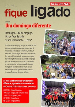 Diretoria Regional do SENAI-SP
 e Superintendência do SESI-SP
 Edição nº 14 - 1º Quinzena - Abril de 2013




   AVENTURA


   Um domingo diferente
    Domingão... dia da preguiça.
    Dia de ficar deitado,
    vendo um filminho... Certo?
    Não foi bem essa a programação do grupo de 750
    pessoas que participaram da primeira etapa do
    Circuito SESI-SP de Lazer e Aventura, no dia 24
    de março, um domingão bonito em Santo André.
    Em um cenário turístico já consagrado, o grupo
    fez trekking, trilha ecológica (dividida em grupos
    para iniciante e para quem já está acostumado
    a se aventurar), arvorismo, escalada, bungee
    trampolim, além de contar com um espaço
    exclusivo para massagem e hidratação e uma
    tenda do Programa Alimente-se Bem.



Se você também quiser um domingo
diferente, aproveite as outras etapas
do Circuito SESI-SP de Lazer e Aventura:
26/05/2013 - Etapa Votorantim
14/07/2013 - Etapa Santa Bárbara D’ Oeste
15/09/2013 - Etapa Araçatuba
27/10/2013 - Etapa Araras
08/12/2013 - Etapa Ubatuba
 