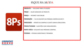PRODUTO – FACILIDADE PARA UTILIZAÇÃO
PREÇO – VALOR AGREGADO AO PRODUTO
PRAÇA – INTERNET CHAT ONLINE
PROMOÇÃO – 5% DE DESCONTO NA PRÓXIMA COMPRA NA DAFITI.
PROCESSOS - ATRAVÉS DA COMPRA O CLIENTE GANHA CONSULTORIA.
PRODUTIVIDADE – SUGESTÕES COM CONSUMIDORES.
PARTE FISÍCA – DESCONTO NAS PRÓXIMAS COMPRAS.
PESSOAS – PESSOAS CAPACITADAS E TREINADAS
FIQUE NA MODA
 