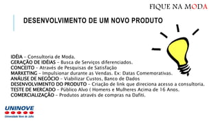 DESENVOLVIMENTO DE UM NOVO PRODUTO
IDÉIA – Consultoria de Moda.
GERAÇÃO DE IDÉIAS – Busca de Serviços diferenciados.
CONCEITO – Através de Pesquisas de Satisfação
MARKETING – Impulsionar durante as Vendas. Ex: Datas Comemorativas.
ANÁLISE DE NEGÓCIO – Viabilizar Custos, Banco de Dados
DESENVOLVIMENTO DO PRODUTO – Criação de link que direciona acesso a consultoria.
TESTE DE MERCADO – Público Alvo ( Homens e Mulheres Acima de 16 Anos.
COMERCIALIZAÇÃO – Produtos através de compras na Dafiti.
FIQUE NA MODA
 