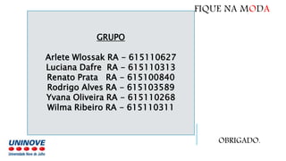 GRUPO
Arlete Wlossak RA - 615110627
Luciana Dafre RA - 615110313
Renato Prata RA - 615100840
Rodrigo Alves RA - 615103589
Yvana Oliveira RA - 615110268
Wilma Ribeiro RA - 615110311
FIQUE NA MODA
OBRIGADO.
 