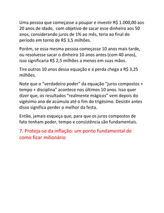 Uma pessoa que começasse a poupar e investir R$ 1.000,00 aos
20 anos de idade, com objetivo de sacar esse dinheiro aos 50
anos, considerando juros de 1% ao mês, teria ao final do
período em torno de R$ 3,5 milhões.
Porém, se essa mesma pessoa começasse 10 anos mais tarde,
ou resolvesse sacar o dinheiro 10 anos antes (com 40 anos),
isso significaria R$ 2,5 milhões a menos em suas mãos.
Tire outros 10 anos dessa equação e a perda chega a R$ 3,25
milhões.
Note que o “verdadeiro poder” da equação “juros compostos +
tempo + disciplina” acontece nos últimos 10 anos. Isso quer
dizer que, os resultados “realmente mágicos” vem depois do
vigésimo ano de acúmulo até o fim do trigésimo. Desistir antes
disso significa perder o melhor da festa.
Então, jamais esqueça que, para que os juros compostos de
fato tenham poder, tempo e consistência são fundamentais.
7. Proteja-se da inflação: um ponto fundamental de
como ficar milionário
 