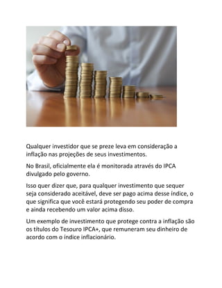 Qualquer investidor que se preze leva em consideração a
inflação nas projeções de seus investimentos.
No Brasil, oficialmente ela é monitorada através do IPCA
divulgado pelo governo.
Isso quer dizer que, para qualquer investimento que sequer
seja considerado aceitável, deve ser pago acima desse índice, o
que significa que você estará protegendo seu poder de compra
e ainda recebendo um valor acima disso.
Um exemplo de investimento que protege contra a inflação são
os títulos do Tesouro IPCA+, que remuneram seu dinheiro de
acordo com o índice inflacionário.
 