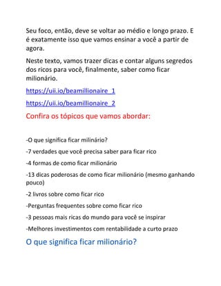 Seu foco, então, deve se voltar ao médio e longo prazo. E
é exatamente isso que vamos ensinar a você a partir de
agora.
Neste texto, vamos trazer dicas e contar alguns segredos
dos ricos para você, finalmente, saber como ficar
milionário.
https://uii.io/beamillionaire_1
https://uii.io/beamillionaire_2
Confira os tópicos que vamos abordar:
-O que significa ficar milinário?
-7 verdades que você precisa saber para ficar rico
-4 formas de como ficar milionário
-13 dicas poderosas de como ficar milionário (mesmo ganhando
pouco)
-2 livros sobre como ficar rico
-Perguntas frequentes sobre como ficar rico
-3 pessoas mais ricas do mundo para você se inspirar
-Melhores investimentos com rentabilidade a curto prazo
O que significa ficar milionário?
 