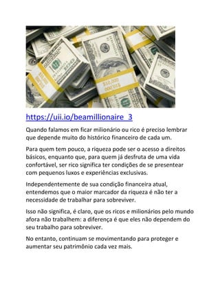 https://uii.io/beamillionaire_3
Quando falamos em ficar milionário ou rico é preciso lembrar
que depende muito do histórico financeiro de cada um.
Para quem tem pouco, a riqueza pode ser o acesso a direitos
básicos, enquanto que, para quem já desfruta de uma vida
confortável, ser rico significa ter condições de se presentear
com pequenos luxos e experiências exclusivas.
Independentemente de sua condição financeira atual,
entendemos que o maior marcador da riqueza é não ter a
necessidade de trabalhar para sobreviver.
Isso não significa, é claro, que os ricos e milionários pelo mundo
afora não trabalhem: a diferença é que eles não dependem do
seu trabalho para sobreviver.
No entanto, continuam se movimentando para proteger e
aumentar seu patrimônio cada vez mais.
 