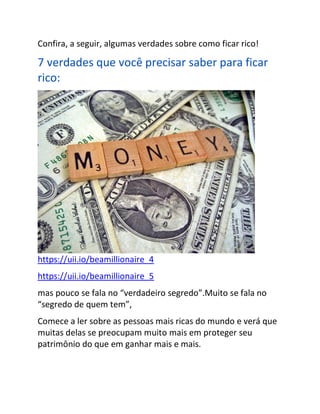 Confira, a seguir, algumas verdades sobre como ficar rico!
7 verdades que você precisar saber para ficar
rico:
https://uii.io/beamillionaire_4
https://uii.io/beamillionaire_5
mas pouco se fala no “verdadeiro segredo”.Muito se fala no
“segredo de quem tem”,
Comece a ler sobre as pessoas mais ricas do mundo e verá que
muitas delas se preocupam muito mais em proteger seu
patrimônio do que em ganhar mais e mais.
 