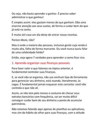 Ou seja, não basta aprender a ganhar. É preciso saber
administrar o que ganhou!
É simples assim: eles gastam menos do que ganham. Dão uma
enorme atenção aos seus custos, de forma a cuidar bem do que
já está na conta.
É muito útil caso um dia deixe de entrar novas receitas.
Parece óbvio, não?
Mas é onde a maioria das pessoas, inclusive gente cuja renda é
muito alta, falha de forma marcante. Ou você nunca ouviu falar
de uma celebridade falida?
Então, veja agora 7 verdades para aprender a como ficar rico.
1. Aprenda organizar suas finanças pessoais
Para fazer valer o que falamos no tópico anterior, é
fundamental controlar suas finanças.
E, se você não se organiza, não usa nenhum tipo de ferramenta
para gerenciar seu dinheiro, está voando, literalmente, às
cegas. É fundamental jamais esquecer este conceito: você não
controla o que não vê.
Assim, se não tem pelo menos o costume de checar seus
extratos bancários com frequência, vai ser muito difícil
conseguir cuidar bem de seu dinheiro a ponto de acumular
patrimônio.
Não estamos falando aqui apenas de planilhas ou aplicativos,
mas sim do hábito de olhar para suas finanças, com a atitude
 