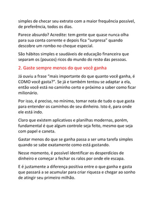 simples de checar seu extrato com a maior frequência possível,
de preferência, todos os dias.
Parece absurdo? Acredite: tem gente que quase nunca olha
para sua conta corrente e depois fica “surpresa” quando
descobre um rombo no cheque especial.
São hábitos simples e saudáveis de educação financeira que
separam os (poucos) ricos do mundo do resto das pessoas.
2. Gaste sempre menos do que você ganha
Já ouviu a frase “mais importante do que quanto você ganha, é
COMO você gasta?”. Se já e também tentou se adaptar a ela,
então você está no caminho certo e próximo a saber como ficar
milionário.
Por isso, é preciso, no mínimo, tomar nota de tudo o que gasta
para entender os caminhos de seu dinheiro. Isto é, para onde
ele está indo.
Claro que existem aplicativos e planilhas modernas, porém,
fundamental é que algum controle seja feito, mesmo que seja
com papel e caneta.
Gastar menos do que se ganha passa a ser uma tarefa simples
quando se sabe exatamente como está gastando.
Nesse momento, é possível identificar os desperdícios de
dinheiro e começar a fechar os ralos por onde ele escapa.
E é justamente a diferença positiva entre o que ganha e gasta
que passará a se acumular para criar riqueza e chegar ao sonho
de atingir seu primeiro milhão.
 