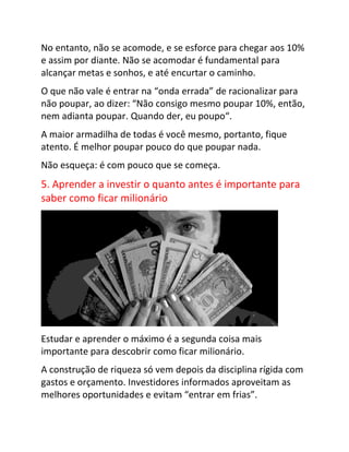 No entanto, não se acomode, e se esforce para chegar aos 10%
e assim por diante. Não se acomodar é fundamental para
alcançar metas e sonhos, e até encurtar o caminho.
O que não vale é entrar na “onda errada” de racionalizar para
não poupar, ao dizer: “Não consigo mesmo poupar 10%, então,
nem adianta poupar. Quando der, eu poupo“.
A maior armadilha de todas é você mesmo, portanto, fique
atento. É melhor poupar pouco do que poupar nada.
Não esqueça: é com pouco que se começa.
5. Aprender a investir o quanto antes é importante para
saber como ficar milionário
Estudar e aprender o máximo é a segunda coisa mais
importante para descobrir como ficar milionário.
A construção de riqueza só vem depois da disciplina rígida com
gastos e orçamento. Investidores informados aproveitam as
melhores oportunidades e evitam “entrar em frias”.
 