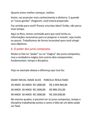 Quanto antes melhor começar, melhor.
Assim, vai acumular mais conhecimento e dinheiro. E quando
as “vacas gordas” chegarem, você estará preparado.
Faz sentido para você? Parece uma boa ideia? Então, não perca
mais tempo.
Aqui na Rico, temos conteúdo para que você tenha as
informações necessárias para se preparar e investir, seja muito
ou pouco. Trabalhamos de forma incansável para você atingir
seus objetivos.
6. O poder dos juros compostos
Muito se fala no “poder” ou na “mágica” dos juros compostos,
mas a verdadeira mágica tem outros dois componentes
fundamentais: tempo e disciplina.
Veja no exemplo abaixo a diferença que isso faz:
IDADE INICIAL IDADE ALVO PARCELA RESULTADO
20 ANOS 50 ANOS R$ 1000,00 R$ 3.494.964,00
30 ANOS 50 ANOS R$ 1000,00 R$ 989.255,00
40 ANOS 50 ANOS R$ 1000,00 R$ 230.038,00
No mesmo quadro, é possível ver os juros compostos, tempo e
disciplina trabalhando juntos e como a falta de um deles pode
ser fatal.
 