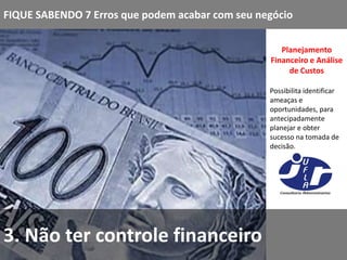 FIQUE SABENDO 7 Erros que podem acabar com seu negócio

                                                    Planejamento
                                                 Financeiro e Análise
                                                      de Custos

                                                 Possibilita identificar
                                                 ameaças e
                                                 oportunidades, para
                                                 antecipadamente
                                                 planejar e obter
                                                 sucesso na tomada de
                                                 decisão.




3. Não ter controle financeiro
 