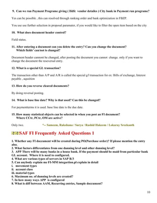9. Can we run Payment Programe giving ( Hdfc vendor detailes ) City bank in Payment run programe?

Yes can be possible , this can resolved through ranking order and bank optimization in FBZP.

You use use further selection in proposal paramater, if you would like to filter the open item based on the city

10. What does document header control?

Field status.

11. After entering a document can you delete the entry? Can you change the document?
    Which fields’ can/not is changed?

Document header cannont be changed, after posting the document you cannot change. only if you want to
change the document the reseversal entry.

12. What is a special GL transaction?

The transaction other than A/P and A/R is called the special g/l transaction for ex: Bills of exchange, Interest
payable , aqusition

13. How do you reverse cleared documents?

By doing reversal posting.

14. What is base line date? Why is that used? Can this be changed?

For paymentterms it is used. base line date is the due date.

15. How many statistical objects can be selected in when you post an FI document?
    Where CCtr, PCtr, OM are active?

Only two.                *-- Sameem, Rukshana / Surya / Rashid Hakeem / Lokaray Sreekanth

      SAF FI Frequently Asked Questions 1
1. Whether any FI doccument will be created during PO(Purchase order)? If please mention the entry
also.
2. What factors differentiates from one dunning level and other dunning level?
3. APP There will be many banks in a house bank. If the payment should be maid from particular bank
GL account. Where it is need to configured.
4. What are various types of servers in SAP R/3
5. Can anybody explain me FI-MM integartion.pl explain in detail
i. movement types
ii. account class
iii. material types
6. Maximum no. of dunning levels are created?
7. In how many ways APP is configured
8. What is diff between AAM, Recurring entries, Sample doccument?

                                                                                                                   10
 