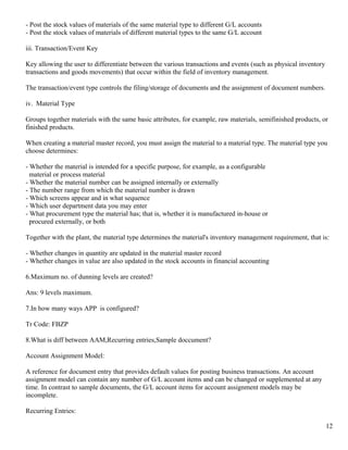 - Post the stock values of materials of the same material type to different G/L accounts
- Post the stock values of materials of different material types to the same G/L account

iii. Transaction/Event Key

Key allowing the user to differentiate between the various transactions and events (such as physical inventory
transactions and goods movements) that occur within the field of inventory management.

The transaction/event type controls the filing/storage of documents and the assignment of document numbers.

iv. Material Type

Groups together materials with the same basic attributes, for example, raw materials, semifinished products, or
finished products.

When creating a material master record, you must assign the material to a material type. The material type you
choose determines:

- Whether the material is intended for a specific purpose, for example, as a configurable
  material or process material
- Whether the material number can be assigned internally or externally
- The number range from which the material number is drawn
- Which screens appear and in what sequence
- Which user department data you may enter
- What procurement type the material has; that is, whether it is manufactured in-house or
  procured externally, or both

Together with the plant, the material type determines the material's inventory management requirement, that is:

- Whether changes in quantity are updated in the material master record
- Whether changes in value are also updated in the stock accounts in financial accounting

6.Maximum no. of dunning levels are created?

Ans: 9 levels maximum.

7.In how many ways APP is configured?

Tr Code: FBZP

8.What is diff between AAM,Recurring entries,Sample doccument?

Account Assignment Model:

A reference for document entry that provides default values for posting business transactions. An account
assignment model can contain any number of G/L account items and can be changed or supplemented at any
time. In contrast to sample documents, the G/L account items for account assignment models may be
incomplete.

Recurring Entries:

                                                                                                                 12
 