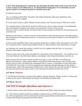 4. In FI when doing Special GL transaction what determines the fields statues of the screen and why do
we have so many screens followed by it. Is it determined by Posting Keys? is it to determine Account
type for which we are using the Special GL and debit and credit?

Q: Software Life Cycle,

Ans: it is nothing but Road Map - five phases like, Project Preparation, Blue print, Realisation, Final
preparation and Go-live support.

Q: In GL master we have a option "Balance in local currency" and "Account currency".What does it mean?

Ans: Account currency is that the GL account in which currency do you want to maintain. if you decided that
you want maintain in company code currency, you can post any currency in that account.
If not, you want to maintain separate currency for that GL then exchange rate difference will come because the
conversion rate.

Balance in local currency - some GL account can't be maintain on open item basis and can't in foreign currency
like clearing account and discount account etc., in such case you can assign this indicator to show the balance in
local currency.

Q. In movement type(MM), what is value & quantity string I know it updates values and quantities in GL with
mix of valuvation class, transaction key modifier and GL A/c. But how does it work when doing a mvt type?

Ans: Basically, the system does not know which GL has to be updated with what. here, we are giving a
direction to the system to update the data.

What you said is correct, the system will update the value and qty in the material master. You would have seen
some more fields also, like Movement indicator, consumption, value string and transaction event key etc.,

While creating a PO, the system will take the Movement type as a base, with MT, it will identify the
MI(movement indicator - used to define whether it is goods movement for production order, purchase order,
delivery note etc), and it will identify the consumption,( like it is assets, or consumption or sales order) and it
will identify the value string ( it is must to assigned to movement type, through allocation of value string to
movement type, system will automatically identify the GL ) and it will post the entry (dr/cr)in the GL based on
the transaction and event key figure which is used to determine the debit and credit entry of a GL

SAP Tips by: Elangovan

4. In Field Status Group there are options like Suppress, optional, Required, Display. So that it is followed by
so many screens and it is determined by posting key. Its both debit (or) (Both) credit.

SAP Tips by: Bharath

SAP FI/CO Sample Questions and Answers 1
1. About evolution in the world of business, we can affirmate that (Please choose the correct sentence):

a) [ ] The internet revolution could turn available to companies the use of ERP functionality.
b) [ ] The next generation of Â“new dimensionÂ” products appeared taking functionality out of the company,
to bring value through extending the Internet Revolution.
                                                                                                                  14
 