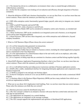 c) [ ] The internet has driven to a collaborative environment where value is created through collaboration
within business comunities.
d) [ ] In the first the companies were looking at Cost reduction and efficiency through integration of business
comunities.

2. About the definition of ERP and e-business functionalities, we can say that (Note: we can have more than one
correct sentence. Please select the sentences you think they are correct):

a) [ ] ERP offers enterprise centric functionality (general ledger, payroll, order entry) to integrate core, internal
processes.
b) [ ] ERP is mySAP Financials and mySAP HR.
c) [ ] ERP is SAP R/3, while e-business is mySAP.com.
d) [ ] About Business Model, ERP can be considered as enterprise centric and e-business, as extended and
collaborative.
e) [ ] About Architecture, ERP can be considered as an integrated system and e-business, as an integrated
system and an open integration platform.
f) [ ] About Processes, ERP can have them integrated, core within enterprises and collaborative, beyond
company boundaries.

3. What is a SAP Business Object (Please choose the correct sentence)?

a) [ ] It is all the transaction data generated via transactions.
b) [ ] It is the instancied class of the Class Builder.
c) [ ] It is composed of tables that are related in a business context, including the related appplication programs
and it is maintained in the Class Repository.
d) [ ] It is the representation of a central business object in the real world, such as an employee, sales order,
purchase requisition, invoice and so on.
e) [ ] It is a sequence of dialog steps that are consistent in a business context and that belong together logically.

4. About BAPI (Business Application Programming Interface), what is true (Note: we can have more than one
correct sentence. Please select the sentences you think they are correct)?

a) [ ] It is a well-defined interface providing access to processes and data of business application systems.
b) [ ] BAPIs offer a stable, standardized interface for integrating third-party applications and components in the
Business Framework.
c) [ ] A BAPI is assigned to one and only one business object.
d) [ ] In the R/3 Enterprise version (4.7) we can use BAPI to create an internal order inside a customized ABAP
program.
e) [ ] A business object in the Business Object Repository (BOR) can have many methods from which one or
several are implemented as BAPIs.

5. What can we say about ALE (Application Link Enabling, Note: we can have more than one correct sentence.
Please select the sentences you think they are correct)?

a) [ ] Business processes cannot be distributed using ALE.
b) [ ] The ALE concept is related to an enterprise structure with areas that have central tasks and areas with
tasks that are decentralized.
c) [ ] The applications are integrated via a central database.
d) [ ] The applications are integrated via the message exchange.
e) [ ] The ALE concept supports the implementation and operation of distributed SAP applications.

                                                                                                                   15
 