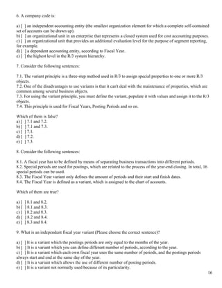 6. A company code is:

a) [ ] an independent accounting entity (the smallest organization element for which a complete self-contained
set of accounts can be drawn up).
b) [ ] an organizational unit in an enterprise that represents a closed system used for cost accounting purposes.
c) [ ] an organizational unit that provides an additional evaluation level for the purpose of segment reporting,
for example.
d) [ ] a dependent accounting entity, according to Fiscal Year.
e) [ ] the highest level in the R/3 system hierarchy.

7. Consider the following sentences:

7.1. The variant principle is a three-step method used in R/3 to assign special properties to one or more R/3
objects.
7.2. One of the disadvantages to use variants is that it can't deal with the maintenance of properties, which are
common among several business objects.
7.3. For using the variant principle, you must define the variant, populate it with values and assign it to the R/3
objects.
7.4. This principle is used for Fiscal Years, Posting Periods and so on.

Which of them is false?
a) [ ] 7.1 and 7.2.
b) [ ] 7.1 and 7.3.
c) [ ] 7.1.
d) [ ] 7.2.
e) [ ] 7.3.

8. Consider the following sentences:

8.1. A fiscal year has to be defined by means of separating business transactions into different periods.
8.2. Special periods are used for postings, which are related to the process of the year-end closing. In total, 16
special periods can be used.
8.3. The Fiscal Year variant only defines the amount of periods and their start and finish dates.
8.4. The Fiscal Year is defined as a variant, which is assigned to the chart of accounts.

Which of them are true?

a) [   ] 8.1 and 8.2.
b) [   ] 8.1 and 8.3.
c) [   ] 8.2 and 8.3.
d) [   ] 8.2 and 8.4.
e) [   ] 8.3 and 8.4.

9. What is an independent fiscal year variant (Please choose the correct sentence)?

a) [ ] It is a variant which the postings periods are only equal to the months of the year.
b) [ ] It is a variant which you can define different number of periods, according to the year.
c) [ ] It is a variant which each own fiscal year uses the same number of periods, and the postings periods
always start and end at the same day of the year.
d) [ ] It is a variant which allows the use of different number of posting periods.
e) [ ] It is a variant not normally used because of its particularity.
                                                                                                                     16
 