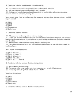 10. Consider the following statements about currencies concepts:

10.1. The currency code identifies each currrency that will be used into R/3 system.
10.2. You have to define all the worldÂ’s currency into R/3 system
10.3. Exchange rate types distinguishes the exchange rates to be considered for various purposes, such as
valuation, translation, conversion, planning, etc.

Which of them is true (Note: we can have more than one correct sentence. Please select the sentences you think
they are correct)?

a) [   ] 10.1.
b) [   ] 10.2.
c) [   ] 10.3.
d) [   ] none of them.
e) [   ] all of them.

11. Consider the following sentences:

11.1. A base currency can be assigned to an exchange rate type.
11.2. To deal with exchange rate spreads, two very efficient combinations of the exchange rate tools are using a
base currency for the average rate (M) and using the exchange rate spreads to calculate the buying and selling
rates (B and G).
11.3. A base currency can be used for an average, a buying or a selling rate.
11.4. The relations between currencies have to be maintained per exchange rate type and currency pair in the
translation factors.

Which of these combinations is true?

a) [   ] 11.1, 11.3 and 11.4.
b) [   ] 11.1, 11.2 and 11.4.
c) [   ] 11.2, 11.3 and 11.4.
d) [   ] 11.1, 11.2 and 11.3.
e) [   ] 11.1, 11.2, 11.3 and 11.4.

12. Consider the following sentences about the direct quotation:

12.1. It is also known as price notation.
12.2. The currency value is expressed in units of the foreign currency per unit of local currency.
12.3. For direct quotation, the prefix to indicate the rate is Â“/Â”.

What is the correct option?

a) [   ] 12.1.
b) [   ] 12.2.
c) [   ] 12.3.
d) [   ] none of them.
e) [   ] all of them.

13. Consider the following sentences about the indirect quotation:


                                                                                                              17
 