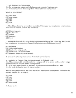13.1. It is also known as volume notation.
13.2. The currency value is expressed in the local currency per unit of foreign currency.
13.3. For indirect quotation, there is no prefix to difference between direct quotation.

What is the correct option?

a) [   ] all of them.
b) [   ] none of them.
c) [   ] 12.3.
d) [   ] 12.2.
e) [   ] 12.1.

14. What of these alternatives are considered master data (Note: we can have more than one correct sentence.
Please select the sentences you think they are correct)?

a) [   ] Chart of Accounts.
b) [   ] G/L Accounts.
c) [   ] Vendor.
d) [   ] Customer.
e) [   ] Asset.

15. What can we define into the chart of accounts customizing transaction (OB13 transaction, Note: we can
have more than one correct sentence. Please select the sentences you think they are correct)?

a) [   ] Description.
b) [   ] Maintenance language.
c) [   ] Length of the company code.
d) [   ] Length of the G/L account number.
e) [   ] Blocking / unblocking chart of accounts.

16. Consider the following sentences about the chart of accounts segment:

16.1. It contains the Company Code, Account number and the field status group.
16.2. Whenever you need to enter information for a company code for an account number, you have to type
again the information related to chart of accounts segment.
16.3. Texts can be displayed using the program Â“Account assignment manualÂ”(RFSKTH00).
16.4. Key words facilitate the search for account numbers.

Which of these combinations are false (Note: we can have more than one correct sentence. Please select the
sentences you think they are correct)?

a) [   ] 16.1.
b) [   ] 16.2.
c) [   ] 16.3.
d) [   ] 16.4.
e) [   ] none of them.

17. True or false?



                                                                                                               18
 