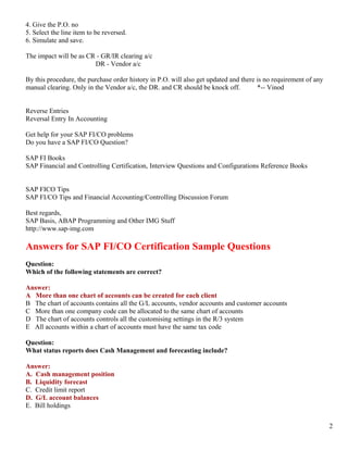 4. Give the P.O. no
5. Select the line item to be reversed.
6. Simulate and save.

The impact will be as CR - GR/IR clearing a/c
                        DR - Vendor a/c

By this procedure, the purchase order history in P.O. will also get updated and there is no requirement of any
manual clearing. Only in the Vendor a/c, the DR. and CR should be knock off.          *-- Vinod


Reverse Entries
Reversal Entry In Accounting

Get help for your SAP FI/CO problems
Do you have a SAP FI/CO Question?

SAP FI Books
SAP Financial and Controlling Certification, Interview Questions and Configurations Reference Books


SAP FICO Tips
SAP FI/CO Tips and Financial Accounting/Controlling Discussion Forum

Best regards,
SAP Basis, ABAP Programming and Other IMG Stuff
http://www.sap-img.com

Answers for SAP FI/CO Certification Sample Questions
Question:
Which of the following statements are correct?

Answer:
A More than one chart of accounts can be created for each client
B The chart of accounts contains all the G/L accounts, vendor accounts and customer accounts
C More than one company code can be allocated to the same chart of accounts
D The chart of accounts controls all the customising settings in the R/3 system
E All accounts within a chart of accounts must have the same tax code

Question:
What status reports does Cash Management and forecasting include?

Answer:
A. Cash management position
B. Liquidity forecast
C. Credit limit report
D. G/L account balances
E. Bill holdings


                                                                                                                 2
 