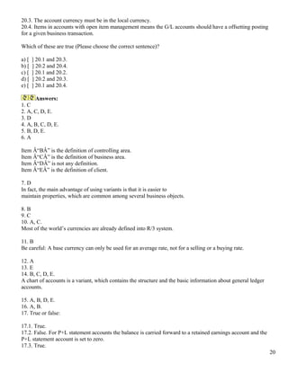 20.3. The account currency must be in the local currency.
20.4. Items in accounts with open item management means the G/L accounts should have a offsetting posting
for a given business transaction.

Which of these are true (Please choose the correct sentence)?

a) [   ] 20.1 and 20.3.
b) [   ] 20.2 and 20.4.
c) [   ] 20.1 and 20.2.
d) [   ] 20.2 and 20.3.
e) [   ] 20.1 and 20.4.

      Answers:
1. C
2. A, C, D, E.
3. D
4. A, B, C, D, E.
5. B, D, E.
6. A

Item Â“BÂ” is the definition of controlling area.
Item Â“CÂ” is the definition of business area.
Item Â“DÂ” is not any definition.
Item Â“EÂ” is the definition of client.

7. D
In fact, the main advantage of using variants is that it is easier to
maintain properties, which are common among several business objects.

8. B
9. C
10. A, C.
Most of the world’s currencies are already defined into R/3 system.

11. B
Be careful: A base currency can only be used for an average rate, not for a selling or a buying rate.

12. A
13. E
14. B, C, D, E.
A chart of accounts is a variant, which contains the structure and the basic information about general ledger
accounts.

15. A, B, D, E.
16. A, B.
17. True or false:

17.1. True.
17.2. False. For P+L statement accounts the balance is carried forward to a retained earnings account and the
P+L statement account is set to zero.
17.3. True.
                                                                                                                20
 