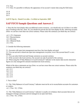 17.4. True.
17.5. False. It is possible to influence the appearance of an account’s master data using the field status.

18. D
19. D
20. E

SAP FI Tips by : Daniel Carvalho - Certified on September 2005

SAP FI/CO Sample Questions and Answers 2
1. Since the line item display takes up additional system resources, you should only use it if there is no other
way of looking at the line items. So, you should not activate the line item display for the following accounts
(Note: we can have more than one correct sentence. Please select the sentences you think they are correct):

a) [   ] P+L Statement.
b) [   ] Reconciliation.
c) [   ] Revenue.
d) [   ] Material Stock.
e) [   ] Tax.

2. Consider the following statements:

2.1. Accounts with open item management must have line item display activated.
2.2. You can activate or deactivate open item management everytime, even if the account hasnÂ’t a zero
balance.
2.3. You can select both local and foreign currencies as account currency.
2.4. If the account is the local currency, the account can only be posted to this currency.
2.5. When using the Â“Only Balances in Local CurrencyÂ” indicator in the master data record, transaction
figures are only managed for amounts translated into local currency.

Which of the above statements are true (Note: we can have more than one correct sentence. Please select the
sentences you think they are correct)?
 a) [ ] 2.1.
 b) [ ] 2.2.
 c) [ ] 2.3.
 d) [ ] 2.4.
 e) [ ] 2.5.

3. True or false?

3.1. The “Only Balances in Local Currency” indicator must not be set in reconciliation accounts for customers
or vendors.
 a) [ ] True. b) [ ] False.

3.2. The “Only Balances in Local Currency” indicator is usually set in balance sheet accounts that are not
managed in foreign currencies and not managed on an open item basis.
 a) [ ] True. b) [ ] False.



                                                                                                                   21
 