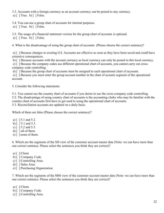 3.3. Accounts with a foreign currency as an account currency can be posted to any currency.
 a) [ ] True. b) [ ] False.

3.4. You can use a group chart of accounts for internal purposes.
 a) [ ] True. b) [ ] False.

3.5. The usage of a financial statement version for the group chart of accounts is optional.
 a) [ ] True. b) [ ] False.

4. What is the disadvantage of using the group chart of accounts (Please choose the correct sentence)?

 a) [ ] Because changes to existing G/L Accounts are effective as soon as they have been saved and could have
extensive consequences.
 b) [ ] Because accounts with the account currency as local currency can only be posted to this local currency.
 c) [ ] Because the company codes use different operational chart of accounts, you cannot carry out cross-
company code controlling.
 d) [ ] Because the group chart of accounts must be assigned to each operational chart of accounts.
 e) [ ] Because you must enter the group account number in the chart of acounts segment of the operational
account.

5. Consider the following statements:

5.1. You cannot use the country chart of accounts if you desire to use the cross-company code controlling.
5.2. The disadvantage of using country chart of accounts is the accounting clerks who may be familiar with the
country chart of accounts first have to get used to using the operational chart of accounts.
5.3. Reconciliation accounts are updated on a daily basis.

Which of them are false (Please choose the correct sentence)?

a) [   ] 5.1 and 5.2.
b) [   ] 5.1 and 5.3.
c) [   ] 5.2 and 5.3.
d) [   ] all of them.
e) [   ] none of them.

6. Which are the segments of the SD view of the customer account master data (Note: we can have more than
one correct sentence. Please select the sentences you think they are correct)?

a) [   ] Client.
b) [   ] Company Code.
c) [   ] Controlling Area.
d) [   ] Sales Area.
e) [   ] Purchasing Organization.

7. Which are the segments of the MM view of the customer account master data (Note: we can have more than
one correct sentence. Please select the sentences you think they are correct)?

a) [ ] Client.
b) [ ] Company Code.
c) [ ] Controlling Area.

                                                                                                             22
 