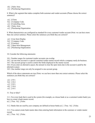 d) [ ] Sales Area.
e) [ ] Purchasing Organization.

8. What is the segment that makes complete both customer and vendor accounts (Please choose the correct
sentence)?

a) [   ] Client.
b) [   ] Company Code.
c) [   ] Controlling Area.
d) [   ] Sales Area.
e) [   ] Purchasing Organization.

9. What characteristics are configured as standard for every customer/vendor account (Note: we can have more
than one correct sentence. Please select the sentences you think they are correct)?

a) [   ] Line Item Display.
b) [   ] Company Code.
c) [   ] Currency.
d) [   ] Open Item Management.
e) [   ] Purchasing Organization.


10. Consider the following statements:

10.1. Number ranges for customer/vendor accounts can overlap.
10.2. An one-time account is a special customer/vendor master record which a company rarely do business.
10.3. The account group is used to control the fields displayed in the master record.
10.4. If you enter an alternative payer, the amount to clear the open items due in the account is paid by the
alternative payer.
10.5. One number range can only be assigned to one account group.

Which of the above statements are true (Note: we can have more than one correct sentence. Please select the
sentences you think they are correct)?

a) [   ] 10.1.
b) [   ] 10.2.
c) [   ] 10.3.
d) [   ] 10.4.
e) [   ] 10.5.

11. True or false?

11.1. For every bank that is used in the system (for example, as a house bank or as a customer/vendor bank) you
have to create a bank master record.
a) [ ] True. b) [ ] False.

11.2. Banks that are used by your company are defined as house banks.a) [ ] True. b) [ ] False.

11.3. You cannot create bank master data when entering bank information in the customer or vendor master
record.
a) [ ] True. b) [ ] False.
                                                                                                                23
 