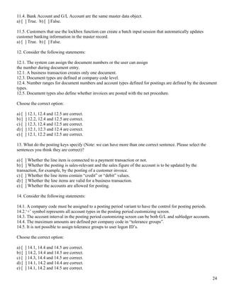 11.4. Bank Account and G/L Account are the same master data object.
a) [ ] True. b) [ ] False.

11.5. Customers that use the lockbox function can create a batch input session that automatically updates
customer banking information in the master record.
a) [ ] True. b) [ ] False.

12. Consider the following statements:

12.1. The system can assign the document numbers or the user can assign
the number during document entry.
12.1. A business transaction creates only one document.
12.3. Document types are defined at company code level.
12.4. Number ranges for document numbers and account types defined for postings are defined by the document
types.
12.5. Document types also define whether invoices are posted with the net procedure.

Choose the correct option:

a) [   ] 12.1, 12.4 and 12.5 are correct.
b) [   ] 12.2, 12.4 and 12.5 are correct.
c) [   ] 12.3, 12.4 and 12.5 are correct.
d) [   ] 12.1, 12.3 and 12.4 are correct.
e) [   ] 12.1, 12.2 and 12.5 are correct.

13. What do the posting keys specify (Note: we can have more than one correct sentence. Please select the
sentences you think they are correct)?

a) [ ] Whether the line item is connected to a payment transaction or not.
b) [ ] Whether the posting is sales-relevant and the sales figure of the account is to be updated by the
transaction, for example, by the posting of a customer invoice.
c) [ ] Whether the line items contain “credit” or “debit” values.
d) [ ] Whether the line items are valid for a business transaction.
e) [ ] Whether the accounts are allowed for posting.

14. Consider the following statements:

14.1. A company code must be assigned to a posting period variant to have the control for posting periods.
14.2.‘+’ symbol represents all account types in the posting period customizing screen.
14.3. The account interval in the posting period customizing screen can be both G/L and subledger accounts.
14.4. The maximum amounts are defined per company code in “tolerance groups”.
14.5. It is not possible to assign tolerance groups to user logon ID’s.

Choose the correct option:

a) [   ] 14.1, 14.4 and 14.5 are correct.
b) [   ] 14.2, 14.4 and 14.5 are correct.
c) [   ] 14.3, 14.4 and 14.5 are correct.
d) [   ] 14.1, 14.2 and 14.4 are correct.
e) [   ] 14.1, 14.2 and 14.5 are correct.

                                                                                                              24
 