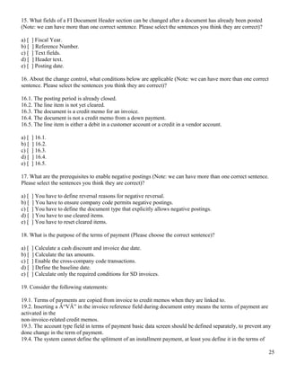15. What fields of a FI Document Header section can be changed after a document has already been posted
(Note: we can have more than one correct sentence. Please select the sentences you think they are correct)?

a) [   ] Fiscal Year.
b) [   ] Reference Number.
c) [   ] Text fields.
d) [   ] Header text.
e) [   ] Posting date.

16. About the change control, what conditions below are applicable (Note: we can have more than one correct
sentence. Please select the sentences you think they are correct)?

16.1. The posting period is already closed.
16.2. The line item is not yet cleared.
16.3. The document is a credit memo for an invoice.
16.4. The document is not a credit memo from a down payment.
16.5. The line item is either a debit in a customer account or a credit in a vendor account.

a) [   ] 16.1.
b) [   ] 16.2.
c) [   ] 16.3.
d) [   ] 16.4.
e) [   ] 16.5.

17. What are the prerequisites to enable negative postings (Note: we can have more than one correct sentence.
Please select the sentences you think they are correct)?

a) [   ] You have to define reversal reasons for negative reversal.
b) [   ] You have to ensure company code permits negative postings.
c) [   ] You have to define the document type that explicitly allows negative postings.
d) [   ] You have to use cleared items.
e) [   ] You have to reset cleared items.

18. What is the purpose of the terms of payment (Please choose the correct sentence)?

a) [   ] Calculate a cash discount and invoice due date.
b) [   ] Calculate the tax amounts.
c) [   ] Enable the cross-company code transactions.
d) [   ] Define the baseline date.
e) [   ] Calculate only the required conditions for SD invoices.

19. Consider the following statements:

19.1. Terms of payments are copied from invoice to credit memos when they are linked to.
19.2. Inserting a Â“VÂ” in the invoice reference field during document entry means the terms of payment are
activated in the
non-invoice-related credit memos.
19.3. The account type field in terms of payment basic data screen should be defined separately, to prevent any
done change in the term of payment.
19.4. The system cannot define the splitment of an installment payment, at least you define it in the terms of

                                                                                                                25
 