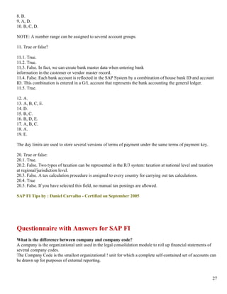 8. B.
9. A, D.
10. B, C, D.

NOTE: A number range can be assigned to several account groups.

11. True or false?

11.1. True.
11.2. True.
11.3. False. In fact, we can create bank master data when entering bank
information in the customer or vendor master record.
11.4. False. Each bank account is reflected in the SAP System by a combination of house bank ID and account
ID. This combination is entered in a G/L account that represents the bank accounting the general ledger.
11.5. True.

12. A.
13. A, B, C, E.
14. D.
15. B, C.
16. B, D, E.
17. A, B, C.
18. A.
19. E.

The day limits are used to store several versions of terms of payment under the same terms of payment key.

20. True or false:
20.1. True.
20.2. False. Two types of taxation can be represented in the R/3 system: taxation at national level and taxation
at regional/jurisdiction level.
20.3. False. A tax calculation procedure is assigned to every country for carrying out tax calculations.
20.4. True
20.5. False. If you have selected this field, no manual tax postings are allowed.

SAP FI Tips by : Daniel Carvalho - Certified on September 2005




Questionnaire with Answers for SAP FI
What is the difference between company and company code?
A company is the organizational unit used in the legal consolidation module to roll up financial statements of
several company codes.
The Company Code is the smallest organizational ! unit for which a complete self-contained set of accounts can
be drawn up for purposes of external reporting.



                                                                                                               27
 