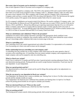 How many chart of accounts can be attached to a company code?
One or more Operative Chart of Accounts can be assigned to a company code.

A COA must be aasigned to a company code. This COA is the operative COA and is used in both FI and CO.
One Chart of Account can be assigned to many Company codes i.e., Multiple company codes can either share
the same or have separate COA. But a company code (Country specific Company code or International
Company code) can have a country specific COA also along with Operative COA. The link between the regular
COA and the country COA appears in the alternate number field of the G/L master record.

Eg: If a company's subdidiaries are located in both US & Mexico. We need to configure 2 Company codes - one
for US and another for Mexico,for eg U100 and M100. The same way we create 2 COA's one for US & one for
Mexico, USCA and MXCA. Mexico has different govt reporting requirements than the US so we will need to
define a company code specific to Country Mexico and also create a country specific COA to be used, in
addition to normal COA. In tcode OBY6(Comp Code Global Parameters) of CC M100 we define normal COA
i.e.,USCA in Chart of Accounts field and MXCA in Country Chart/Accts field.

What are substitutions and validations? What is the precedent?
Validations are used to check settings and return a message if the prerequisite check condition is met.
Substitutions are similar to validations; they actually replace and fill in field values behind the scenes without
the user’s knowledge unlike validations that create on-screen msgs to the user.

What is a controlling area?
The Controlling Area is the central organizational unit within CO module. It is representative of a contained
Cost Accounting envt where costs and revenues can be managed.

Define relationship between controlling area and company code?
A controlling area may include one or more company codes which must use the same operative chart of
accounts as the controlling area. A Controlling Area can contain multiple company code assignments but a
single company code can be assigned to only one controlling area.

What is a fiscal year variant?
Fiscal Year is a period of 12 months and SAP provides 4 special periods to posting adjustment Entries. Fiscal
year determines posting periods. Posting periods are used to assign business transactions. Fiscal year may be
year dependent or year independent.

What are special periods used for?
The Special periods in a fiscal year variant can be used for things like posting audit or tax adjustments to a
closed fiscal year.

What do you mean by year dependent in fiscal year variants?
Year Dependent: the financial year is same as calendar year. Starting from 1st Jan to 31st Dec (where posting
periods and the calendar months are equal)
Year Independent: the financial year is different from calendar year Starting from 1st April to 31st March
(where the posting period months are not equal to calendar year months)

What are shortened fiscal year? When are they used?
Shortened Fiscal Year: a financial year, which has less than 12 periods.

What are posting periods?
The Posting period variant controls which posting periods, both normal and special, are open for each company

                                                                                                                     28
 