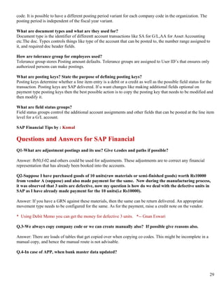 code. It is possible to have a different posting period variant for each company code in the organization. The
posting period is independent of the fiscal year variant.

What are document types and what are they used for?
Document type is the identifier of differentt account transactions like SA for G/L,AA for Asset Accounting
etc.The doc. Types controls things like type of the account that can be posted to, the number range assigned to
it, and required doc header fields.

How are tolerance group for employees used?
Tolerance group stores Posting amount defaults. Tolerance groups are assigned to User ID’s that ensures only
authorized persons can make postings.

What are posting keys? State the purpose of defining posting keys?
Posting keys determine whether a line item entry is a debit or a credit as well as the possible field status for the
transaction. Posting keys are SAP delivered. If u want changes like making additional fields optional on
payment type posting keys then the best possible action is to copy the posting key that needs to be modified and
then modify it.

What are field status groups?
Field status groups control the additional account assignments and other fields that can be posted at the line item
level for a G/L account.

SAP Financial Tips by : Komal

Questions and Answers for SAP Financial
Q1-What are adjustment postings and its use? Give t.codes and paths if possible?

Answer: fb50,f-02 and others could be used for adjustments. These adjustments are to correct any financial
representation that has already been booked into the accounts.

Q2-Suppose I have purchased goods of 10 units(raw materials or semi-finished goods) worth Rs10000
from vendor A (suppose) and also made payment for the same. Now during the manufacturing process,
it was observed that 3 units are defective, now my question is how do we deal with the defective units in
SAP as I have already made payment for the 10 units(i.e Rs10000).

Answer: If you have a GRN against these materials, then the same can be return delivered. An appropriate
movement type needs to be configured for the same. As for the payment, raise a credit note on the vendor.

* Using Debit Memo you can get the money for defective 3 units. *-- Gnan Eswari

Q.3-We always copy company code or we can create manually also? If possible give reasons also.

Answer: There are loads of tables that get copied over when copying co codes. This might be incomplete in a
manual copy, and hence the manual route is not advisable.

Q.4-In case of APP, when bank master data updated?




                                                                                                                  29
 