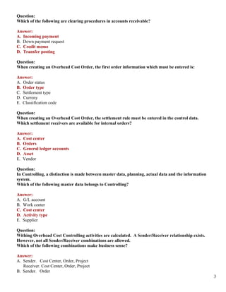 Question:
Which of the following are clearing procedures in accounts receivable?

Answer:
A. Incoming payment
B. Down payment request
C. Credit memo
D. Transfer posting

Question:
When creating an Overhead Cost Order, the first order information which must be entered is:

Answer:
A. Order status
B. Order type
C. Settlement type
D. Curreny
E. Classification code

Question:
When creating an Overhead Cost Order, the settlement rule must be entered in the control data.
Which settlement receivers are available for internal orders?

Answer:
A. Cost center
B. Orders
C. General ledger accounts
D. Asset
E. Vendor

Question:
In Controlling, a distinction is made between master data, planning, actual data and the information
system.
Which of the following master data belongs to Controlling?

Answer:
A. G/L account
B. Work center
C. Cost center
D. Activity type
E. Supplier

Question:
Withing Overhead Cost Controlling activities are calculated. A Sender/Receiver relationship exists.
However, not all Sender/Receiver combinations are allowed.
Which of the following combinations make business sense?

Answer:
A. Sender. Cost Center, Order, Project
   Receiver. Cost Center, Order, Project
B. Sender. Order
                                                                                                       3
 