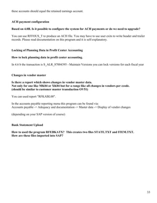 these accounts should equal the retained earnings account.


ACH payment configuration

Based on 4.0B. Is it possible to configure the system for ACH payments or do we need to upgrade?

You can use RFFOUS_T to produce an ACH file. You may have to use user exits to write header and trailer
records. Please read documentation on this program and it is self-explanatory.


Locking of Planning Data in Profit Center Accounting

How to lock planning data in profit center accounting.

In 4.6 b the transaction is S_ALR_87004395 - Maintain Versions you can lock versions for each fiscal year


Changes in vendor master

Is there a report which shows changes in vendor master data.
Not only for one like MK04 or XK04 but for a range like all changes in vendors per ccode.
(should be similar to customer master transdaction OV51)

You can used report "RFKABL00".

In the accounts payable reporting menu this program can be found via:
Accounts payable -> Adequacy and documentation -> Master data -> Display of vendor changes

(depending on your SAP version of course)


Bank Statement Upload

How to used the program RFEBKATX? This creates two files STATE.TXT and ITEM.TXT.
How are these files imported into SAP?




                                                                                                            33
 