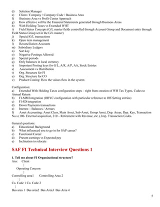 d)    Solution Manager
e)    Client / Company / Company Code / Business Area
f)    Business Area vs Profit Center Approach
g)    How effective will be the Financial Statements generated through Business Areas
h)    With Holding Taxes vs Extended WHT
i)    Field Status Concepts (G/L master fields controlled through Account Group and Document entry through
Field Status Group set in the G/L master)
j)    Special G/L transactions
k)    Open item management
l)    Reconciliation Accounts
m) Subsidiary Ledgers
n)    Sort key
o)    Negative Postings Allowed
p)    Special periods
q)    Only balances in local currency
r)    Important Posting keys for G/L, A/R, A/P, AA, Stock Entries
s)    Assessment vs Distribution
t)    Org. Structure for FI
u)    Org. Structure for CO
v)    Product Costing: How the values flow in the system

Configuration:
a)    Extended With Holding Taxes configuration steps – right from creation of WH Tax Types, Codes to
Annual Return
b)    FI-MM Integration (OBYC configuration with particular reference to Off-Setting entries)
c)    FI-SD integration
d)    Down Payments transactions
e)    Interest – Balances / Arrears
f)    Asset Accounting: Asset Class, Main Asset, Sub-Asset, Group Asset, Dep. Areas, Dep. Key, Transaction
No.s (100- External acquisition, 210 – Retirement with Revenue, etc.), Imp. Transaction Codes.

General questions:
a)   Educational Background
b)   What influenced you to go in for SAP career?
c)   Functional Career
d)   Present earnings vs Expected pay
e)   Inclination to relocate

SAF FI Technical Interview Questions 1
1. Tell me about FI Organizational structure?
Ans: Client
          |
     Operating Concern
          |
Controlling area1    Controlling Area 2
      |
Co. Code 1 Co. Code 2
   |
Bus area 1 Bus area2 Bus Area3 Bus Area 4
                                                                                                             5
 