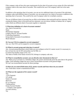 If the company codes all have the same requirements for the chart of accounts set up, assign all of the individual
company codes to the same chart of accounts. This could be the case if all company codes are in the same
country.

In addition to the operating chart of accounts, you can use two additional charts of accounts If the individual
company codes need different charts of accounts, you can assign up to two charts of accounts in addition to the
operating chart of accounts. This could be the case if company codes lie in multiple countries.

The use of different charts of accounts has no effect on the balance sheet and profit and loss statement. When
creating the balance sheet or the profit and loss statement, you can choose whether to balance the co! mpany
codes which use different charts of accounts together or separately.

9. What does definition of a chart of account contains?
Ans: chart of account key
Name
Maintenance language
Length of the GL Account Number
Controlling Integration
Group chart of accounts (Consolidation)
Block Indicator

10. Can one COA be assigned to several companies?
Ans: yes. One COA can be assigned to several companies.

11) What is account group and what does it control?
Ans: Account group determines which fields you can configure on the G/L master record. It is necessary to
have at least two one for B/S and another one for P&L a/c.
It controls the Number ranges of GL A/C.
The status of fields of the master record of GL belongs to company code area.

12) What is reconciliation account; can you directly enter documents in that a/c?
Ans: When you p! ost items to a subsidiary ledger, the system automatically posts the same data to the general
ledger. Each subsidiary ledger has one or more reconciliation accounts in the general ledger.
We can’t use reconciliation account for direct postings.

13) How do you control field status of GL master records and from where do you control!
Ans: Field status variant is maintained all FSGs.

14) What are the segments of GL master record?
Ans:
- COA Segment
A/C group
Nature of account
Short text
GL a/c long text
Trading partner
Group Account Number
- Company code segment
Account currency
Tax

                                                                                                                  7
 