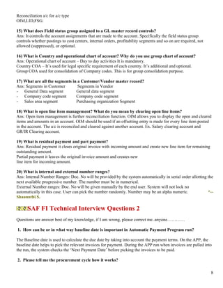 Reconciliation a/c for a/c type
OIM,LID,FSG.

15) What does Field status group assigned to a GL master record controls?
Ans: It controls the account assignments that are made to the account. Specifically the field status group
controls whether postings to cost centers, internal orders, profitability segments and so on are required, not
allowed (suppressed), or optional.

16) What is Country and operational chart of account? Why do you use group chart of account?
Ans: Operational chart of account – Day to day activities It is mandatory.
Country COA – It’s used for legal specific requirement of each country. It’s additional and optional.
Group COA used for consolidation of Company codes. This is for group consolidation purpose.

17) What are all the segments in a Customer/Vendor master record?
Ans: Segments in Customer        Segments in Vendor
-   General Data segment        General data segment
-   Company code segment        Company code segment
-   Sales area segment          Purchasing organization Segment

18) What is open line item management? What do you mean by clearing open line items?
Ans: Open item management is further reconciliation function. OIM allows you to display the open and cleared
items and amounts in an account. OIM should be used if an offsetting entry is made for every line item posted
in the account. The a/c is reconciled and cleared against another account. Ex. Salary clearing account and
GR/IR Clearing account.

19) What is residual payment and part payment?
Ans: Residual payment it clears original invoice with incoming amount and create new line item for remaining
outstanding amount.
Partial payment it leaves the original invoice amount and creates new
line item for incoming amount.

20) What is internal and external number ranges?
Ans: Internal Number Ranges: Doc. No will be provided by the system automatically in serial order allotting the
next available progressive number. The number must be in numerical.
External Number ranges: Doc. No will be given manually by the end user. System will not lock no
automatically in this case. User can pick the number randomly. Number may be an alpha numeric.              *--
Shaannthi S.

      SAF FI Technical Interview Questions 2
Questions are answer best of my knowledge, if I am wrong, please correct me..anyone…………

1. How can be or in what way baseline date is important in Automatic Payment Program run?

The Baseline date is used to calculate the due date by taking into account the payment terms. On the APP, the
baseline date helps to pick the relevant invoices for payment. During the APP run when invoices are pulled into
the run, the system checks the ‘Next Payment Date’ before picking the invoices to be paid.

2. Please tell me the procurement cycle how it works?

                                                                                                                 8
 