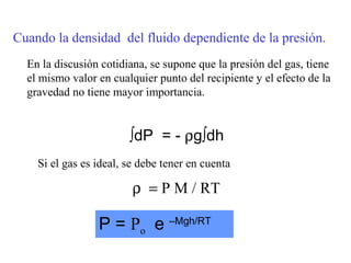 Cuando la densidad del fluido dependiente de la presión.
  En la discusión cotidiana, se supone que la presión del gas, tiene
  el mismo valor en cualquier punto del recipiente y el efecto de la
  gravedad no tiene mayor importancia.


                        ∫dP = - ρg∫dh
    Si el gas es ideal, se debe tener en cuenta

                         ρ = P M / RT

                 P = Po e –Mgh/RT
 