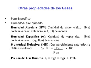 Otras propiedades de los Gases

•   Peso Específico.
•   Humedad: aire húmedo.
    Humedad Absoluta (HW) Cantidad de vapor en(kg,   lbm)
    contenido en un volumen ( m3, ft3) de mezcla.
    Humedad Específica (w): Cantidad de vapor (kg, lbm)
    contenido en un (kg, lbm) de aire seco.
    Humedad Relativa (HR): Gas parcialmente saturado, se
    define mediante:       % HR = Pw        x 100
                                      P ws
    Presión del Gas Húmedo. PT = Pgh = Pgs + P vL
 