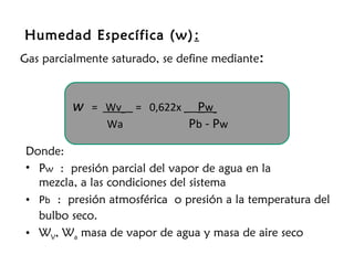 Humedad Específica (w) :
Gas parcialmente saturado, se define mediante:



         w   = Wv    = 0,622x    Pw
               Wa               Pb - Pw
 Donde:
 • Pw : presión parcial del vapor de agua en la
   mezcla, a las condiciones del sistema
 • Pb : presión atmosférica o presión a la temperatura del
   bulbo seco.
 • WV, Wa masa de vapor de agua y masa de aire seco
 