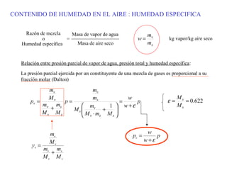 CONTENIDO DE HUMEDAD EN EL AIRE : HUMEDAD ESPECIFICA

    Razón de mezcla     Masa de vapor de agua                    mv
           o          =                                    w=              kg vapor/kg aire seco
   Humedad específica     Masa de aire seco                      ms


  Relación entre presión parcial de vapor de agua, presión total y humedad específica:

  La presión parcial ejercida por un constituyente de una mezcla de gases es proporcional a su
  fracción molar (Dalton)

               mv         mv
               Mv         ms         w                                         Mv
      pv =       p=                =   p                                  ε=      = 0.622
           mv ms
             +         mv     1  w+ε                                         Ms
                    Mv
                       M ⋅m M 
                             +   
           Mv Ms       v s     s




                mv                                               w
                                                         pv =       p
                Mv                                              w+ε
       yv =
              mv ms
                +
              Mv Ms
 