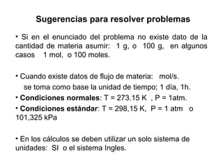 Sugerencias para resolver problemas
• Si en el enunciado del problema no existe dato de la
cantidad de materia asumir: 1 g, o 100 g, en algunos
casos 1 mol, o 100 moles.

• Cuando existe datos de flujo de materia: mol/s.
   se toma como base la unidad de tiempo; 1 día, 1h.
• Condiciones normales: T = 273.15 K , P = 1atm.
• Condiciones estándar: T = 298,15 K, P = 1 atm o
101,325 kPa

• En los cálculos se deben utilizar un solo sistema de
unidades: SI o el sistema Ingles.
 