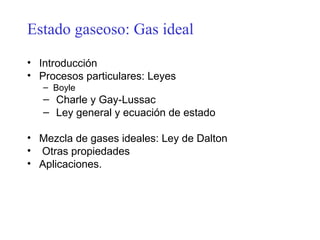 Estado gaseoso: Gas ideal
• Introducción
• Procesos particulares: Leyes
   – Boyle
   – Charle y Gay-Lussac
   – Ley general y ecuación de estado

• Mezcla de gases ideales: Ley de Dalton
• Otras propiedades
• Aplicaciones.
 